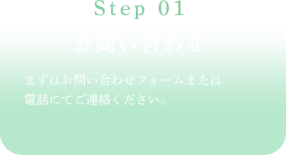 Step 01お問い合わせまずはお問い合わせフォームまたは電話にてご連絡ください。