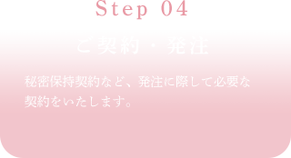 Step 04ご契約・発注秘密保持契約など、発注に際して必要な契約をいたします