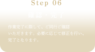 Step 06確認·完了作業充了に際して、ご同行ご確認いただきます。必要に応じて修正を行い、完了となります